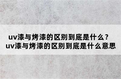 uv漆与烤漆的区别到底是什么？ uv漆与烤漆的区别到底是什么意思